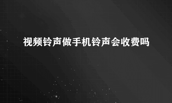 视频铃声做手机铃声会收费吗