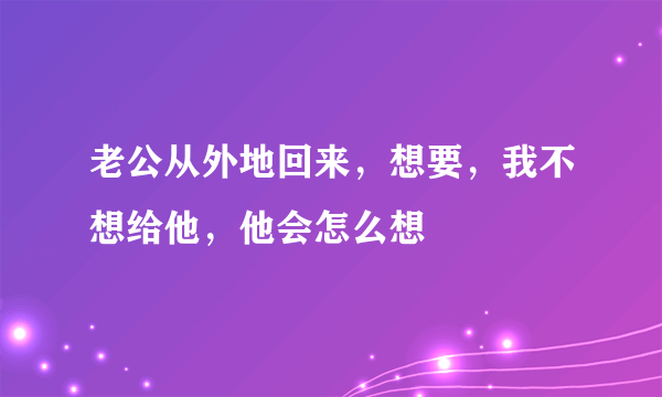 老公从外地回来，想要，我不想给他，他会怎么想