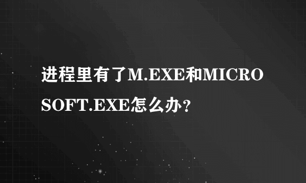 进程里有了M.EXE和MICROSOFT.EXE怎么办？