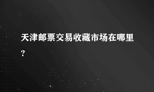 天津邮票交易收藏市场在哪里？