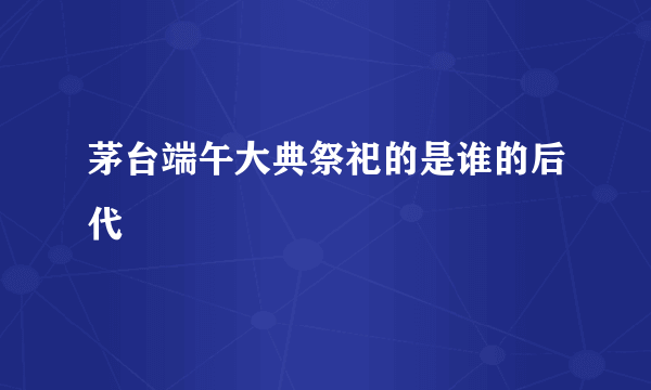 茅台端午大典祭祀的是谁的后代