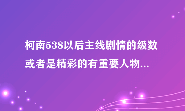 柯南538以后主线剧情的级数或者是精彩的有重要人物出场的级数？