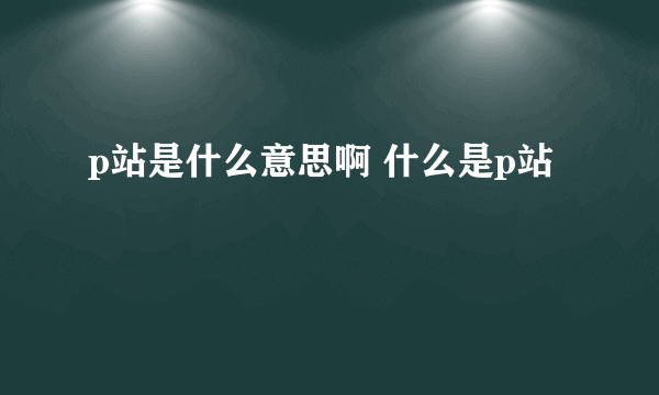 p站是什么意思啊 什么是p站