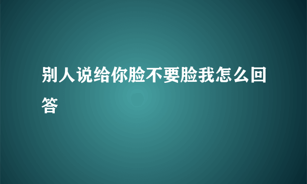 别人说给你脸不要脸我怎么回答