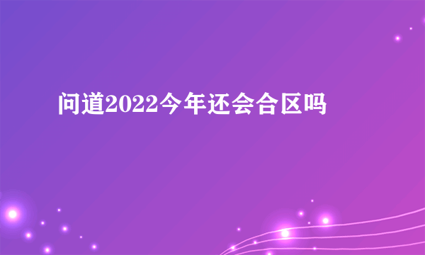 问道2022今年还会合区吗