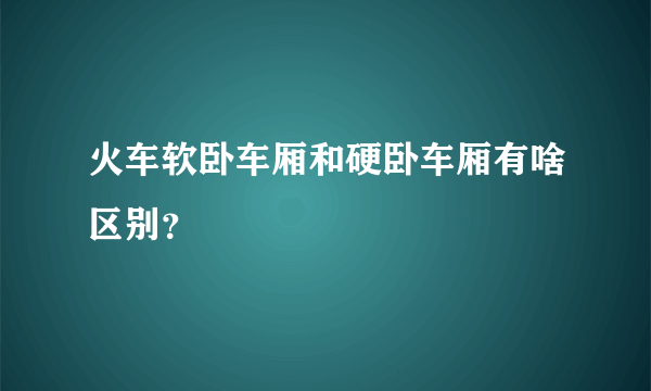 火车软卧车厢和硬卧车厢有啥区别？