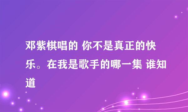 邓紫棋唱的 你不是真正的快乐。在我是歌手的哪一集 谁知道