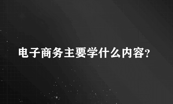 电子商务主要学什么内容？