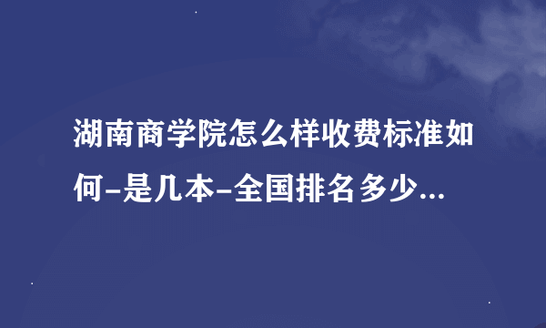 湖南商学院怎么样收费标准如何-是几本-全国排名多少-王牌专业怎么样？