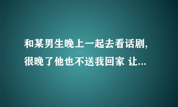 和某男生晚上一起去看话剧,很晚了他也不送我回家 让我自己打车 我已经说了害怕 他