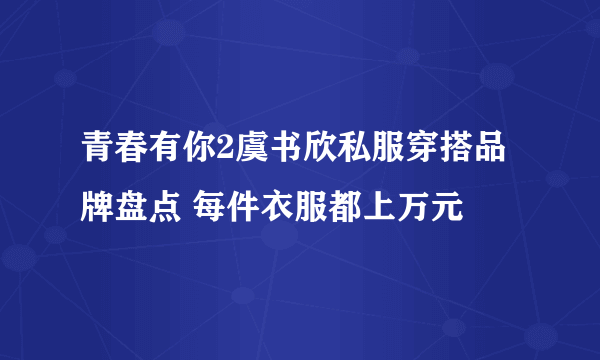 青春有你2虞书欣私服穿搭品牌盘点 每件衣服都上万元