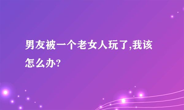 男友被一个老女人玩了,我该怎么办?