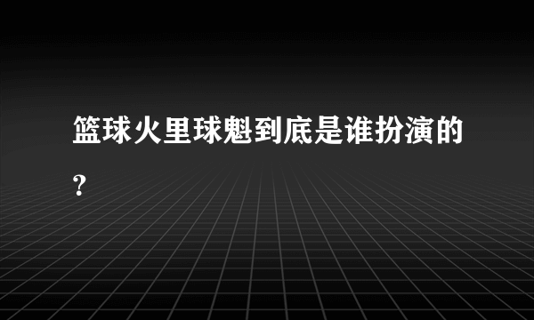 篮球火里球魁到底是谁扮演的？