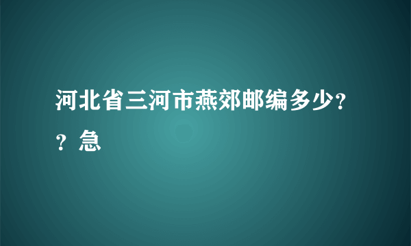 河北省三河市燕郊邮编多少？？急