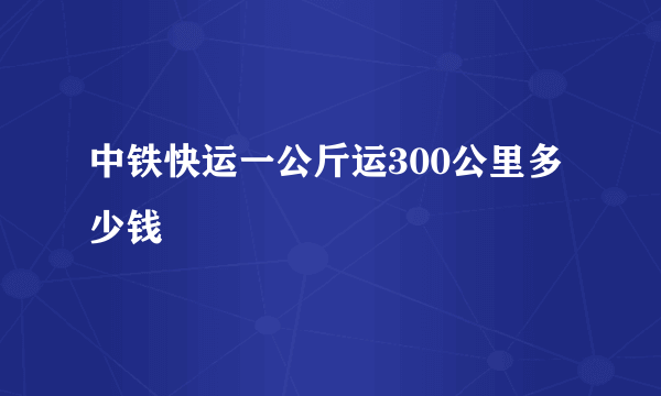 中铁快运一公斤运300公里多少钱