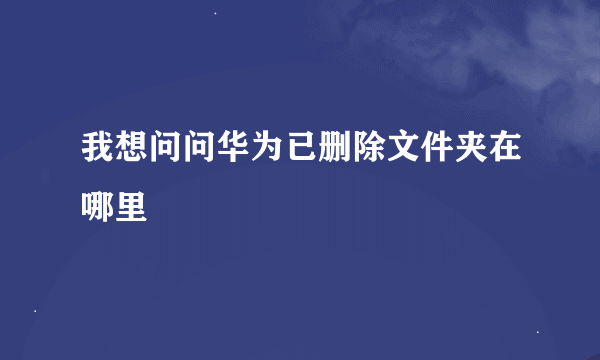 我想问问华为已删除文件夹在哪里