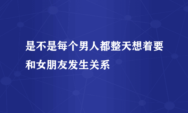 是不是每个男人都整天想着要和女朋友发生关系