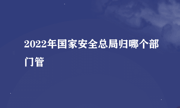 2022年国家安全总局归哪个部门管