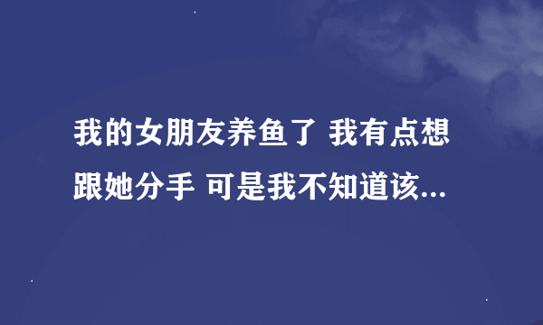 我的女朋友养鱼了 我有点想跟她分手 可是我不知道该怎么 做？