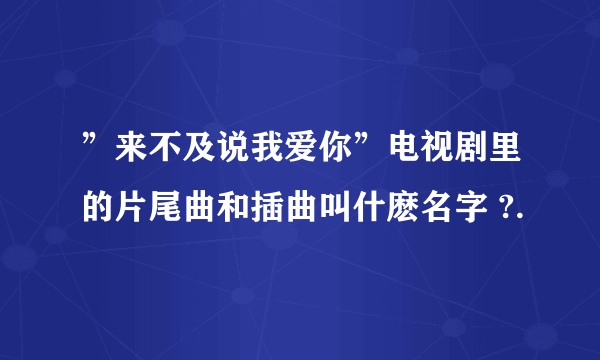 ”来不及说我爱你”电视剧里的片尾曲和插曲叫什麽名字 ?.