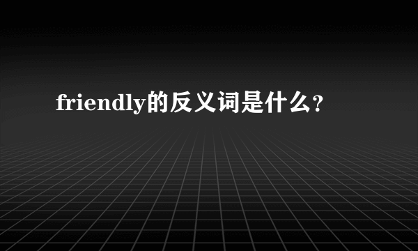 friendly的反义词是什么？