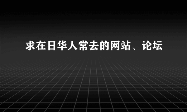 求在日华人常去的网站、论坛