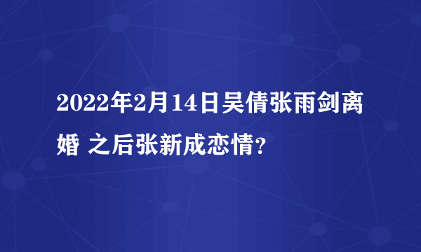 2022年2月14日吴倩张雨剑离婚 之后张新成恋情？