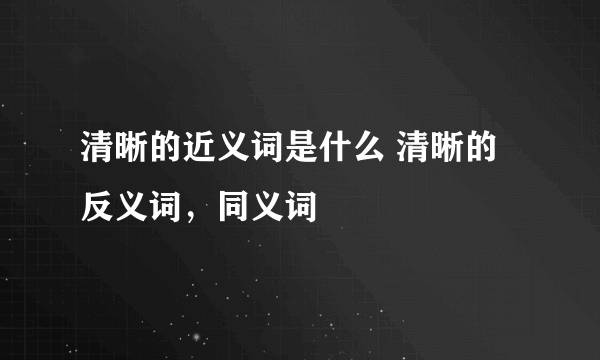 清晰的近义词是什么 清晰的反义词，同义词