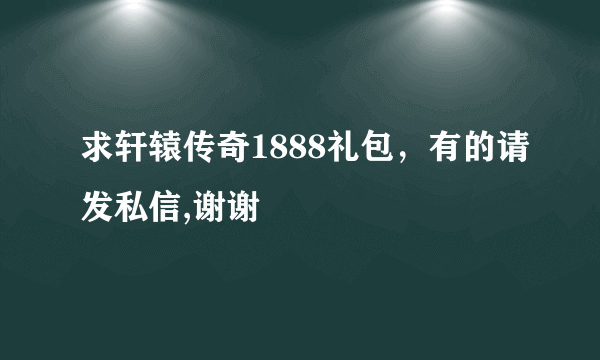 求轩辕传奇1888礼包，有的请发私信,谢谢