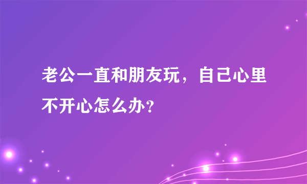 老公一直和朋友玩，自己心里不开心怎么办？