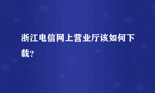 浙江电信网上营业厅该如何下载？