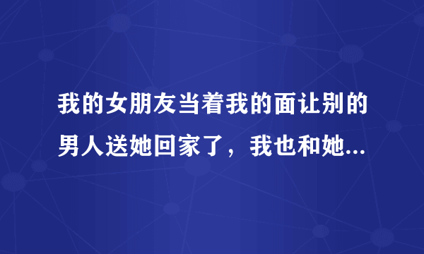 我的女朋友当着我的面让别的男人送她回家了，我也和她吵架了，我该怎么办？