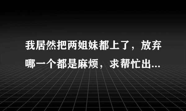 我居然把两姐妹都上了，放弃哪一个都是麻烦，求帮忙出个主意，