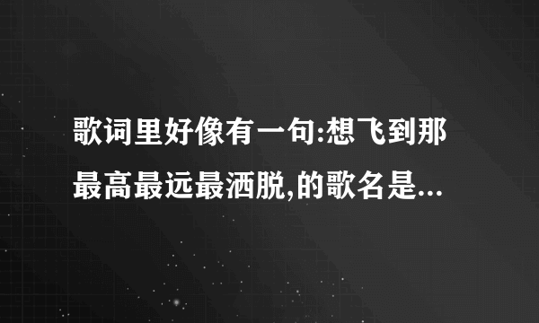 歌词里好像有一句:想飞到那最高最远最洒脱,的歌名是什么?谁唱的?