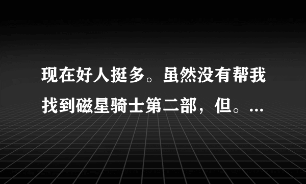 现在好人挺多。虽然没有帮我找到磁星骑士第二部，但。。。。我知足了。谢谢各位