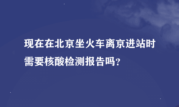 现在在北京坐火车离京进站时需要核酸检测报告吗？