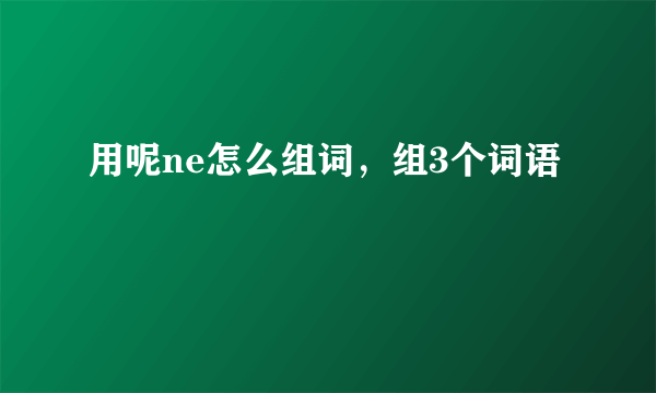 用呢ne怎么组词，组3个词语