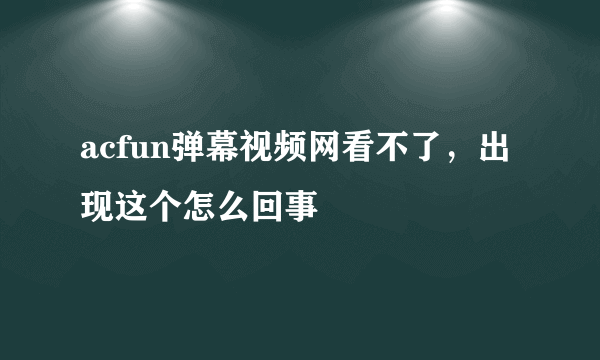 acfun弹幕视频网看不了，出现这个怎么回事