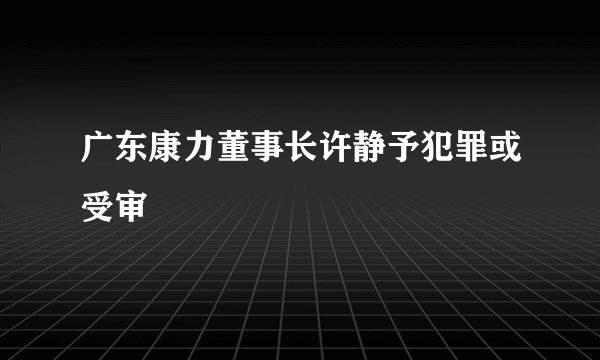 广东康力董事长许静予犯罪或受审