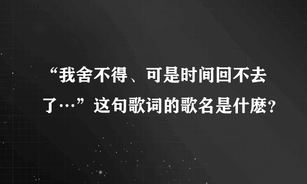 “我舍不得、可是时间回不去了…”这句歌词的歌名是什麽？