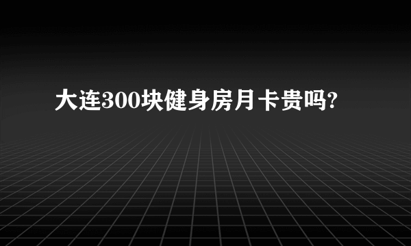 大连300块健身房月卡贵吗?