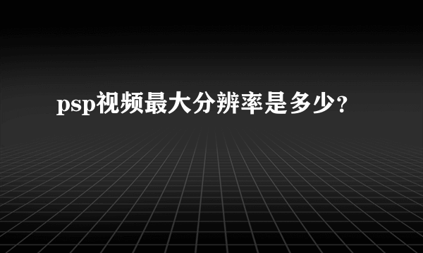 psp视频最大分辨率是多少？