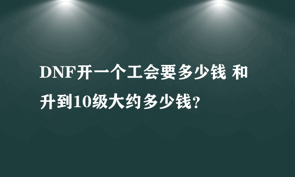 DNF开一个工会要多少钱 和升到10级大约多少钱？