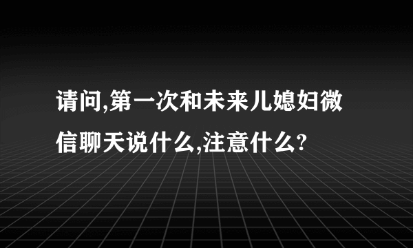 请问,第一次和未来儿媳妇微信聊天说什么,注意什么?