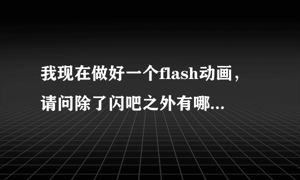 我现在做好一个flash动画，请问除了闪吧之外有哪些网站可以供我拿去上传的？多个我几个地址供我参考，谢谢