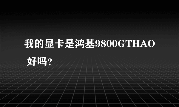 我的显卡是鸿基9800GTHAO 好吗？