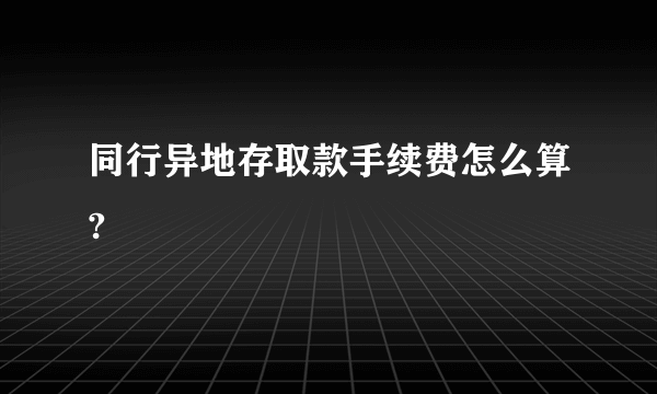 同行异地存取款手续费怎么算?