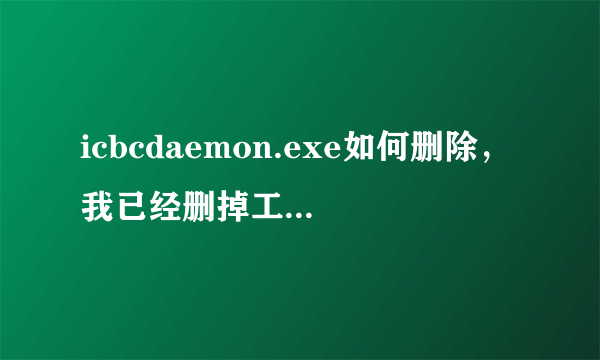 icbcdaemon.exe如何删除，我已经删掉工商了，为什么还会用这鬼东西，占我内存，卡死了