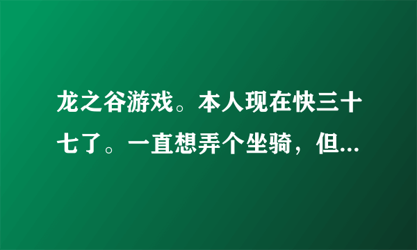 龙之谷游戏。本人现在快三十七了。一直想弄个坐骑，但是现在还骑不了。现在想趁马牌便宜，把六个马牌买了