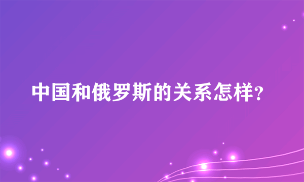 中国和俄罗斯的关系怎样？